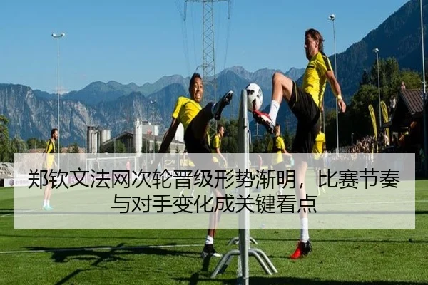郑钦文法网次轮晋级形势渐明，比赛节奏与对手变化成关键看点 - kaiyun